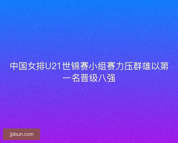 中国女排U21世锦赛小组赛力压群雄以第一名晋级八强