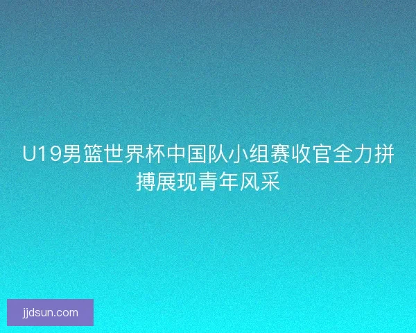U19男篮世界杯中国队小组赛收官全力拼搏展现青年风采