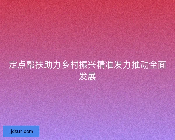 定点帮扶助力乡村振兴精准发力推动全面发展
