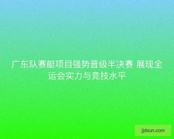 广东队赛艇项目强势晋级半决赛 展现全运会实力与竞技水平
