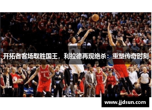 开拓者客场取胜国王，利拉德再现绝杀：重塑传奇时刻