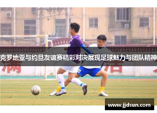克罗地亚与约旦友谊赛精彩对决展现足球魅力与团队精神